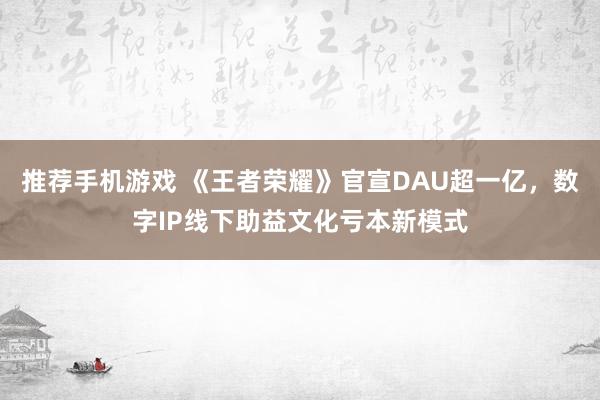 推荐手机游戏 《王者荣耀》官宣DAU超一亿，数字IP线下助益文化亏本新模式