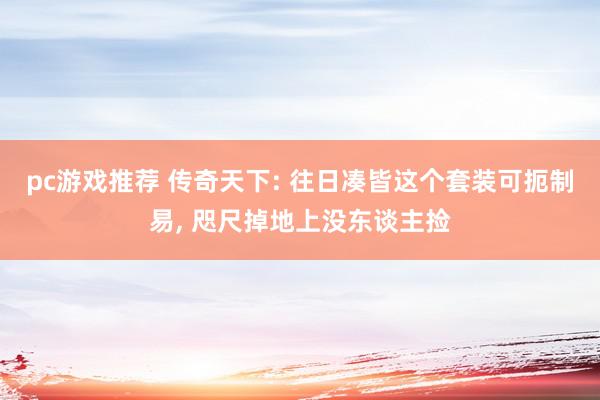 pc游戏推荐 传奇天下: 往日凑皆这个套装可扼制易, 咫尺掉地上没东谈主捡