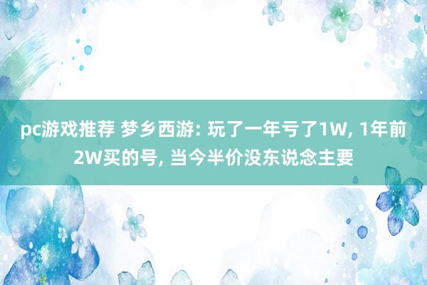 pc游戏推荐 梦乡西游: 玩了一年亏了1W, 1年前2W买的号, 当今半价没东说念主要