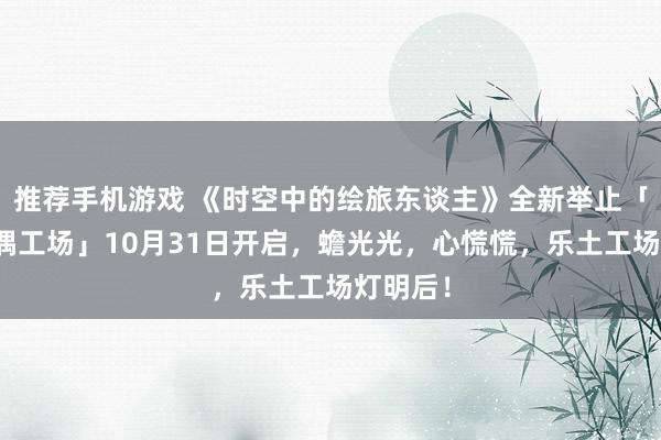 推荐手机游戏 《时空中的绘旅东谈主》全新举止「心慌玩偶工场」10月31日开启，蟾光光，心慌慌，乐土工场灯明后！