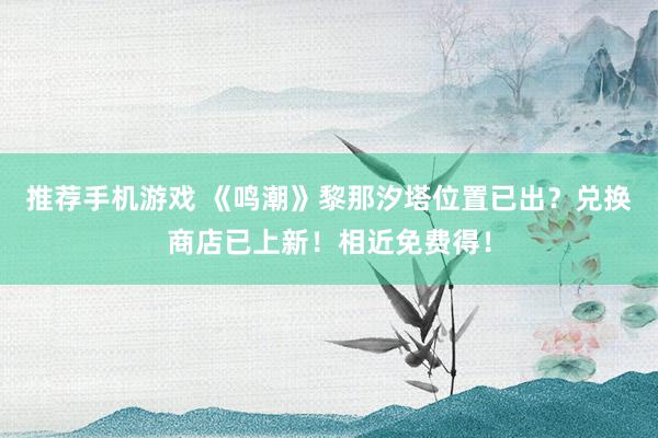 推荐手机游戏 《鸣潮》黎那汐塔位置已出？兑换商店已上新！相近免费得！