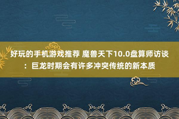 好玩的手机游戏推荐 魔兽天下10.0盘算师访谈：巨龙时期会有许多冲突传统的新本质