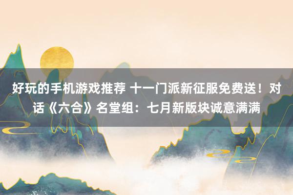 好玩的手机游戏推荐 十一门派新征服免费送！对话《六合》名堂组：七月新版块诚意满满